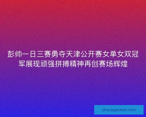 彭帅一日三赛勇夺天津公开赛女单女双冠军展现顽强拼搏精神再创赛场辉煌