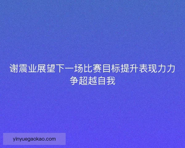 谢震业展望下一场比赛目标提升表现力力争超越自我
