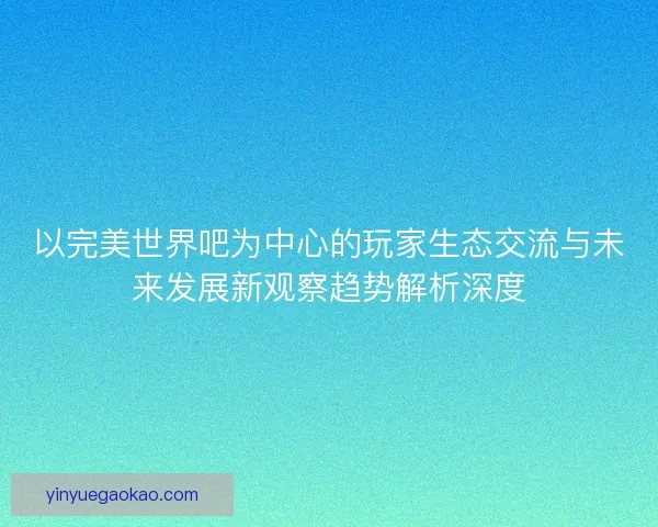 以完美世界吧为中心的玩家生态交流与未来发展新观察趋势解析深度